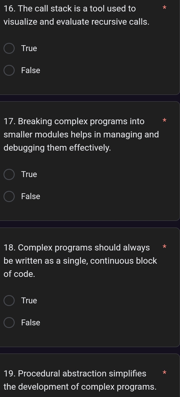 The call stack is a tool used to
visualize and evaluate recursive calls.
True
False
17. Breaking complex programs into
smaller modules helps in managing and
debugging them effectively.
True
False
18. Complex programs should always
be written as a single, continuous block
of code.
True
False
19. Procedural abstraction simplifies
the development of complex programs.