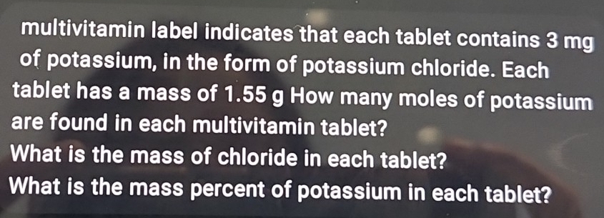 multivitamin label indicates that each tablet contains 3 mg
of potassium, in the form of potassium chloride. Each 
tablet has a mass of 1.55 g How many moles of potassium 
are found in each multivitamin tablet? 
What is the mass of chloride in each tablet? 
What is the mass percent of potassium in each tablet?