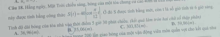 u_4=-3. 
Câu 18. Hằng ngày, Mặt Trời chiếu sáng, bóng của một tòa chung cư cao 40m in tên nậ
này được tính bằng công thức S(t)=40 cot  π /12 t. Ở đó S được tính bằng mét, còn t là số giờ tinh từ 6 giờ sáng.
Tính độ dài bóng của tòa nhà vào thời điểm 5 giờ 30 phút chiều. (kết quả làm tròn hai chữ số thập phân) D. 59,86(m).
A. 36,96(m). B. 35,06(m). C. 303,83(m).
trong 200 lần giao bóng của một vận động viên môn quần vợt cho kết quả như