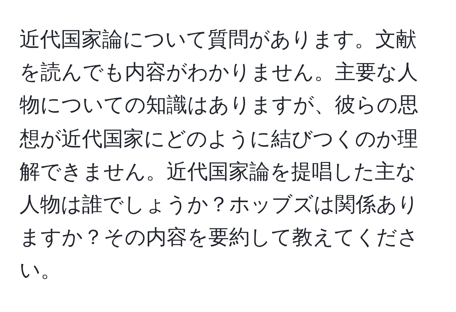 近代国家論について質問があります。文献を読んでも内容がわかりません。主要な人物についての知識はありますが、彼らの思想が近代国家にどのように結びつくのか理解できません。近代国家論を提唱した主な人物は誰でしょうか？ホッブズは関係ありますか？その内容を要約して教えてください。