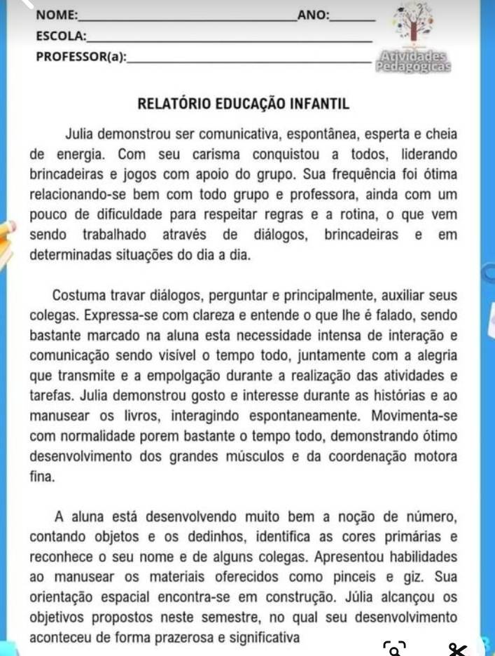 NOME:_ ANO:_
ESCOLA:_
PROFESSOR(a):_ Atividades
Pedagógicas
RelatórIO EDUCaçÃO INFantil
Julia demonstrou ser comunicativa, espontânea, esperta e cheia
de energia. Com seu carisma conquistou a todos, liderando
brincadeiras e jogos com apoio do grupo. Sua frequência foi ótima
relacionando-se bem com todo grupo e professora, ainda com um
pouco de dificuldade para respeitar regras e a rotina, o que vem
sendo trabalhado através de diálogos, brincadeiras e em
determinadas situações do dia a dia.
Costuma travar diálogos, perguntar e principalmente, auxiliar seus
colegas. Expressa-se com clareza e entende o que lhe é falado, sendo
bastante marcado na aluna esta necessidade intensa de interação e
comunicação sendo visível o tempo todo, juntamente com a alegria
que transmite e a empolgação durante a realização das atividades e
tarefas. Julia demonstrou gosto e interesse durante as histórias e ao
manusear os livros, interagindo espontaneamente. Movimenta-se
com normalidade porem bastante o tempo todo, demonstrando ótimo
desenvolvimento dos grandes músculos e da coordenação motora
fina.
A aluna está desenvolvendo muito bem a noção de número,
contando objetos e os dedinhos, identifica as cores primárias e
reconhece o seu nome e de alguns colegas. Apresentou habilidades
ao manusear os materiais oferecidos como pinceis e giz. Sua
orientação espacial encontra-se em construção. Júlia alcançou os
objetivos propostos neste semestre, no qual seu desenvolvimento
aconteceu de forma prazerosa e significativa
。