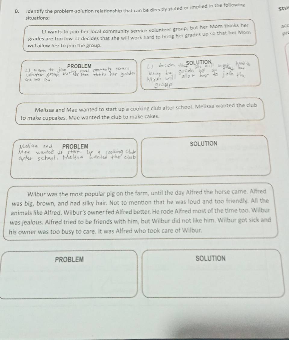 Identify the problem-solution relationship that can be directly stated or implied in the following 
Stu 
situations: 
LJ wants to join her local community service volunteer group, but her Mom thinks her 
acc 
grades are too low. L decides that she will work hard to bring her grades up so that her Mom pr 
will allow her to join the group. 
PROBLEM SOLUTION 
Melissa and Mae wanted to start up a cooking club after school. Melissa wanted the club 
to make cupcakes. Mae wanted the club to make cakes. 
PROBLEM SOLUTION 
Wilbur was the most popular pig on the farm, until the day Alfred the horse came. Alfred 
was big, brown, and had silky hair. Not to mention that he was loud and too friendly. All the 
animals like Alfred. Wilbur’s owner fed Alfred better. He rode Alfred most of the time too. Wilbur 
was jealous. Alfred tried to be friends with him, but Wilbur did not like him. Wilbur got sick and 
his owner was too busy to care. It was Alfred who took care of Wilbur. 
PROBLEM SOLUTION