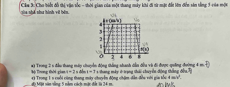 Cho biết đồ thị vận tốc - thời gian của một thang máy khi đi từ mặt đất lên đến sàn tầng 5 của một
tòa nhà như hình vẽ bên.
a) Trong 2 s đầu thang máy chuyển động thẳng nhanh dần đều và đi được quãng đường 4 m.
b) Trong thời gian t=2s đến t=7 s thang máy ở trạng thái chuyển động thẳng đều.
c) Trong 1 s cuối cùng thang máy chuyển động chậm dần đều với gia tốc 4m/s^2.
d) Mặt sàn tầng 5 nằm cách mặt đất là 24 m.