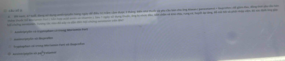 câu Số 3:
4. BN nam, 67 tuổi, đang sử dụng amitriptylin hàng ngày để điều trị trầm cảm được 3 tháng. Đến nhà thuốc và yêu cầu bán cho ông Alaxan ( paracetamol + ibuprofen ) để giảm đau, đồng thời yêu cầu bản
thêm thuốc bố Moriamin Fort ( hỗn hợp acid amin và vitamin ). Sau 1 ngày sử dụng thuốc, ông bị nhức đầu, bồn chồn và khỏ chịu, rung cơ, huyết áp tăng, đổ mồ hỏi và phải nhập viện. BS xác định ông gập
hội chứng serotonin. Tương tác nào đã xây ra dẫn đến hội chứng serotonin trên BN?
Amitriptylin và tryptophan có trong Moriamin Fort
Aminriptylin và ibuprofen
Tryptophan có trong Moriamin Fort và ibuprofun
Amintriptylin và paí'' retamoi