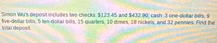 Simon Wu's deposit includes two checks: $123.45 and $432.90; cash: 3 one-dollar bills, 9
five-dollar bills, 5 ten-dollar bills, 15 quarters, 10 dimes, 18 nickels, and 32 pennies. Find the 
total deposit.