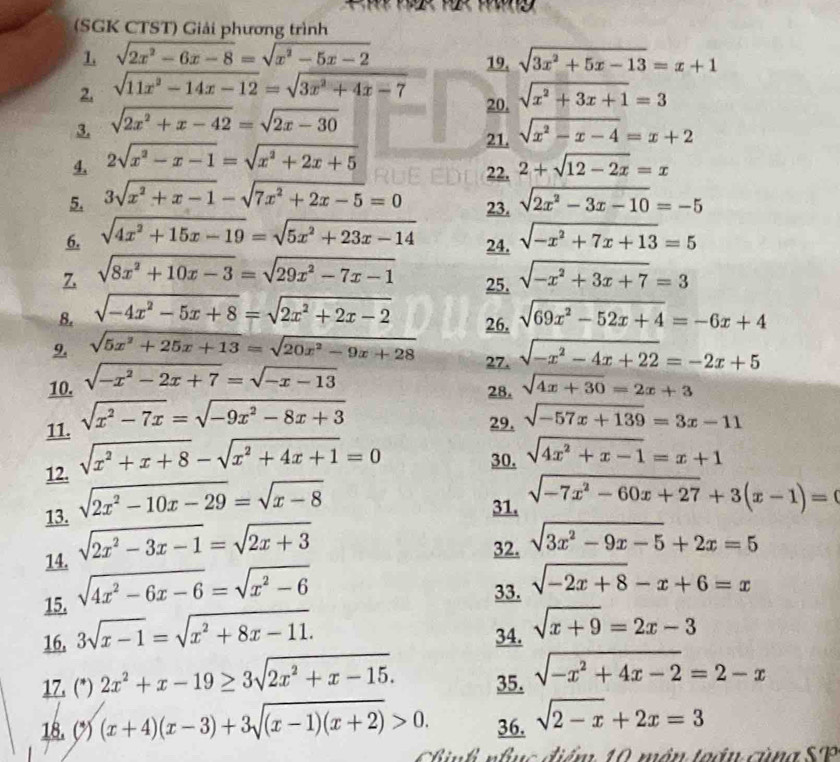 (SGK CTST) Giải phương trình
1. sqrt(2x^2-6x-8)=sqrt(x^2-5x-2) 19. sqrt(3x^2+5x-13)=x+1
2. sqrt(11x^2-14x-12)=sqrt(3x^2+4x-7) 20. sqrt(x^2+3x+1)=3
3. sqrt(2x^2+x-42)=sqrt(2x-30)
21.
4. 2sqrt(x^2-x-1)=sqrt(x^2+2x+5) sqrt(x^2-x-4)=x+2
22. 2+sqrt(12-2x)=x
5. 3sqrt(x^2+x-1)-sqrt(7x^2+2x-5)=0 23. sqrt(2x^2-3x-10)=-5
6. sqrt(4x^2+15x-19)=sqrt(5x^2+23x-14) sqrt(-x^2+7x+13)=5
24.
7 sqrt(8x^2+10x-3)=sqrt(29x^2-7x-1) 25. sqrt(-x^2+3x+7)=3
8. sqrt(-4x^2-5x+8)=sqrt(2x^2+2x-2) sqrt(69x^2-52x+4)=-6x+4
26.
9. sqrt(5x^2+25x+13)=sqrt(20x^2-9x+28) 27. sqrt(-x^2-4x+22)=-2x+5
10. sqrt(-x^2-2x+7)=sqrt(-x-13)
28. sqrt(4x+30)=2x+3
11. sqrt(x^2-7x)=sqrt(-9x^2-8x+3)
29. sqrt(-57x+139)=3x-11
12. sqrt(x^2+x+8)-sqrt(x^2+4x+1)=0
30. sqrt(4x^2+x-1)=x+1
13. sqrt(2x^2-10x-29)=sqrt(x-8) 31. sqrt(-7x^2-60x+27)+3(x-1)=0
14. sqrt(2x^2-3x-1)=sqrt(2x+3)
32. sqrt(3x^2-9x-5)+2x=5
15. sqrt(4x^2-6x-6)=sqrt(x^2-6)
33. sqrt(-2x+8)-x+6=x
16. 3sqrt(x-1)=sqrt(x^2+8x-11). 34. sqrt(x+9)=2x-3
17. (*) 2x^2+x-19≥ 3sqrt(2x^2+x-15). 35. sqrt(-x^2+4x-2)=2-x
18. (*) (x+4)(x-3)+3sqrt((x-1)(x+2))>0. 36. sqrt(2-x)+2x=3
Chnh nhục điểm 10 môn toáu cùng SP