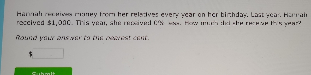 Hannah receives money from her relatives every year on her birthday. Last year, Hannah 
received $1,000. This year, she received 0% less. How much did she receive this year? 
Round your answer to the nearest cent.
$□
Submit