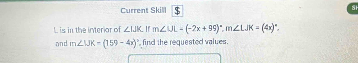 Current Skill $ 
St
L is in the interior of ∠ IJK. If m∠ IJL=(-2x+99)^circ , m∠ LJK=(4x)^circ , 
and m∠ IJK=(159-4x)^circ  , find the requested values.