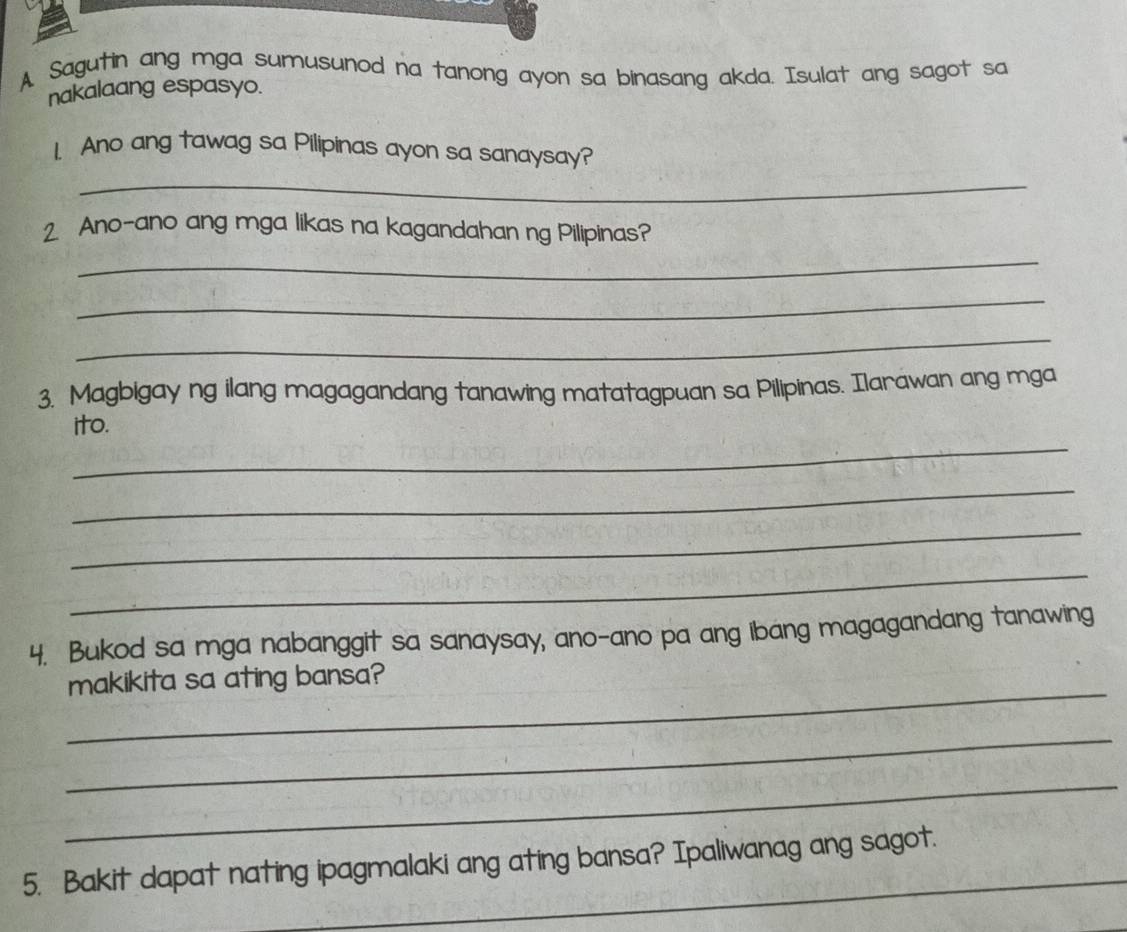 A Sagutin ang mga sumusunod na tanong ayon sa binasang akda. Isulat ang sagot sa 
nakalaang espasyo. 
1. Ano ang tawag sa Pilipinas ayon sa sanaysay? 
_ 
2. Ano-ano ang mga likas na kagandahan ng Pilipinas? 
_ 
_ 
_ 
3. Magbigay ng ilang magagandang tanawing matatagpuan sa Pilipinas. Ilarawan ang mga 
_ 
ito. 
_ 
_ 
_ 
4. Bukod sa mga nabanggit sa sanaysay, ano-ano pa ang ibang magagandang tanawing 
_ 
makikita sa ating bansa? 
_ 
_ 
_ 
5. Bakit dapat nating ipagmalaki ang ating bansa? Ipaliwanag ang sagot.