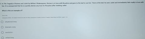 In The Tragedy of Romeo and /ulret be Wiliam Shakespeare, Rorses is in leee with Hesaline and goes to the ball to see her. T here at the ball, he sees Jullet and invnediately falls madly in love with
her. It is unespected that he so quickly deries and love for Rossline after peetita ushet 
e Ma. Te hae of Ra ae te Hlon Sakepere Conehe semon 4 hamb taed bat and Wan (upert 141
situational irory
dramatic irory
resolation
verball irary