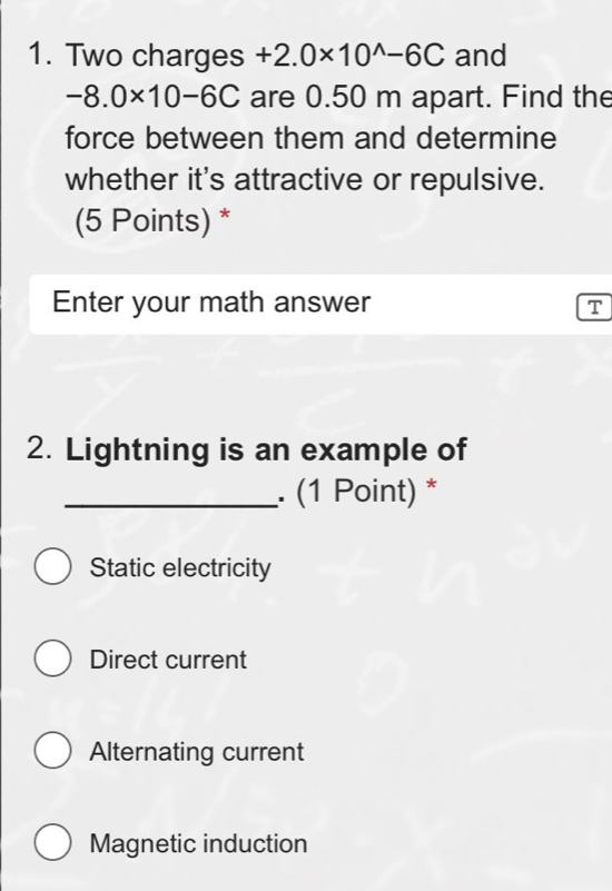 Two charges +2.0* 10^(wedge)-6C and
-8.0* 10-6C are 0.50 m apart. Find the
force between them and determine
whether it's attractive or repulsive.
(5 Points) *
Enter your math answer T
2. Lightning is an example of
_. (1 Point) *
Static electricity
Direct current
Alternating current
Magnetic induction