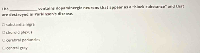 The _contains dopaminergic neurons that appear as a "black substance" and that
are destroyed in Parkinson's disease.
substantia nigra
choroid plexus
cerebral peduncles
central gray