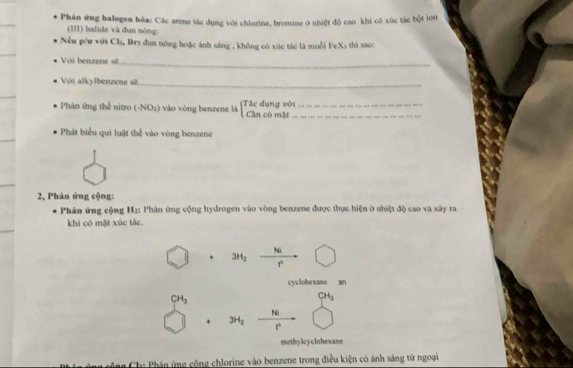 Phân ứng balogen hóa: Các arene tác dụng với chlorine, bromine ở nhiệt độ cao khi có xúc tác bột ion
(III) halide và đun nóng:
Nếu p/ư với Cl₂, Br2 đun nóng hoặc ánh sáng , không có xúc tác là muối FeX1 thì sa0:
Với benzene sẽ_
Với alkylbenzene sẽ_
Phản ứng thể nitro (-NO2) vào vòng benzene là (Tác dụng với_ Cần có mặt_
Phát biểu qui luật thế vào vòng benzene
2, Phân ứng cộng:
Phân ứng cộng H2: Phân ứng cộng hydrogen vào vòng benzene được thực hiện ở nhiệt độ cao và xây ra
khi có mặt xúc tác.
Ni
+ 3H_2
r
cyclohexane an
CH_3
CH_3
Ni
+ 3H_2 r
methylcyclohexane
* ng Ch: Phản ứng cộng chlorine vào benzene trong điều kiện có ánh sáng tử ngoại