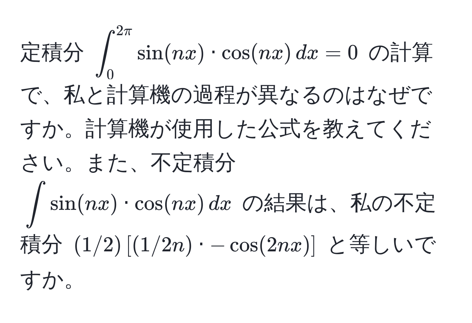 定積分 $∈t_0^(2π) sin(nx) · cos(nx) , dx = 0$ の計算で、私と計算機の過程が異なるのはなぜですか。計算機が使用した公式を教えてください。また、不定積分 $∈t sin(nx) · cos(nx) , dx$ の結果は、私の不定積分 $(1/2) [ (1/2n) · -cos(2nx) ]$ と等しいですか。