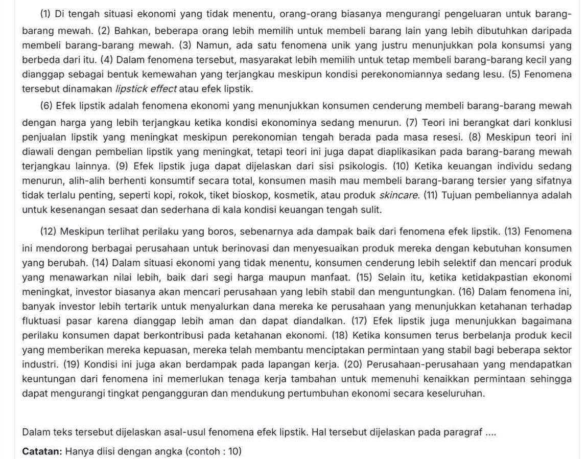 (1) Di tengah situasi ekonomi yang tidak menentu, orang-orang biasanya mengurangi pengeluaran untuk barang-
barang mewah. (2) Bahkan, beberapa orang lebih memilih untuk membeli barang lain yang lebih dibutuhkan daripada
membeli barang-barang mewah. (3) Namun, ada satu fenomena unik yang justru menunjukkan pola konsumsi yang
berbeda dari itu. (4) Dalam fenomena tersebut, masyarakat lebih memilih untuk tetap membeli barang-barang kecil yang
dianggap sebagai bentuk kemewahan yang terjangkau meskipun kondisi perekonomiannya sedang lesu. (5) Fenomena
tersebut dinamakan lipstick effect atau efek lipstik.
(6) Efek lipstik adalah fenomena ekonomi yang menunjukkan konsumen cenderung membeli barang-barang mewah
dengan harga yang lebih terjangkau ketika kondisi ekonominya sedang menurun. (7) Teori ini berangkat dari konklusi
penjualan lipstik yang meningkat meskipun perekonomian tengah berada pada masa resesi. (8) Meskipun teori ini
diawali dengan pembelian lipstik yang meningkat, tetapi teori ini juga dapat diaplikasikan pada barang-barang mewah
terjangkau lainnya. (9) Efek lipstik juga dapat dijelaskan dari sisi psikologis. (10) Ketika keuangan individu sedang
menurun, alih-alih berhenti konsumtif secara total, konsumen masih mau membeli barang-barang tersier yang sifatnya
tidak terlalu penting, seperti kopi, rokok, tiket bioskop, kosmetik, atau produk skincare. (11) Tujuan pembeliannya adalah
untuk kesenangan sesaat dan sederhana di kala kondisi keuangan tengah sulit.
(12) Meskipun terlihat perilaku yang boros, sebenarnya ada dampak baik dari fenomena efek lipstik. (13) Fenomena
ini mendorong berbagai perusahaan untuk berinovasi dan menyesuaikan produk mereka dengan kebutuhan konsumen
yang berubah. (14) Dalam situasi ekonomi yang tidak menentu, konsumen cenderung lebih selektif dan mencari produk
yang menawarkan nilai lebih, baik dari segi harga maupun manfaat. (15) Selain itu, ketika ketidakpastian ekonomi
meningkat, investor biasanya akan mencari perusahaan yang lebih stabil dan menguntungkan. (16) Dalam fenomena ini,
banyak investor lebih tertarik untuk menyalurkan dana mereka ke perusahaan yang menunjukkan ketahanan terhadap
fluktuasi pasar karena dianggap lebih aman dan dapat diandalkan. (17) Efek lipstik juga menunjukkan bagaimana
perilaku konsumen dapat berkontribusi pada ketahanan ekonomi. (18) Ketika konsumen terus berbelanja produk kecil
yang memberikan mereka kepuasan, mereka telah membantu menciptakan permintaan yang stabil bagi beberapa sektor
industri. (19) Kondisi ini juga akan berdampak pada lapangan kerja. (20) Perusahaan-perusahaan yang mendapatkan
keuntungan dari fenomena ini memerlukan tenaga kerja tambahan untuk memenuhi kenaikkan permintaan sehingga
dapat mengurangi tingkat pengangguran dan mendukung pertumbuhan ekonomi secara keseluruhan.
Dalam teks tersebut dijelaskan asal-usul fenomena efek lipstik. Hal tersebut dijelaskan pada paragraf ....
Catatan: Hanya diisi dengan angka (contoh : 10)