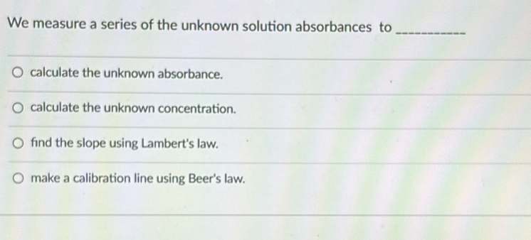 We measure a series of the unknown solution absorbances to_
calculate the unknown absorbance.
calculate the unknown concentration.
find the slope using Lambert's law.
make a calibration line using Beer's law.