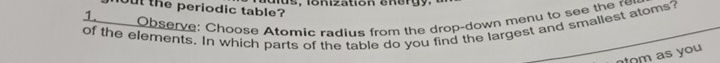 aus, ionization energy. 
out the periodic table? 
1_____ Observe: Choose Atomic radius from the drop-down menu to see the re 
of the elements. In which parts of the table do you find the largest and smallest atoms? 
tom as you