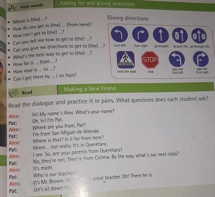 a^bc New words Asking for and giving directions 
Where is (the) ...? 
Giving directions 
ch How do you get to (the) ... (from here)? 
How can I get to (the) ...? 
Can you tell me how to get to (the) ...? 
in 
Can you give me directions to get to (the) . 
What's the best way to get to (the) ...? 
How far is ... from ...? 
How near is ... to ...? 
Can I get there by ... / on foot? 
Read Making a New Friend 
Read the dialogue and practice it in pairs. What questions does each student ask? 
Alex: Hi! My name's Alex. What's your name? 
Pat: Oh, hi! I'm Pat. 
Alex: Where are you from, Pat? 
Pat: I'm from San Miguel de Allende. 
Alex: Where is that? Is it far from here? 
Pat: Mmm... not really. It's in Querétaro. 
Alex: I see. So, are your parents from Querétaro? 
Pat: No, they're not. They're from Colima. By the way, what's our next class? 
Alex: It's math. 
Pat: Who is our teacher? 
Alex: It's Mr. Brown. He's a really good teacher. Oh! There he is. 
Pat: Let's sit down th