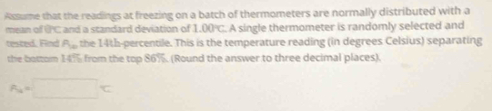 Assume that the readings at freezing on a batch of thermometers are normally distributed with a 
mean of PC and a standard deviation of 1.00°C A single thermometer is randomly selected and 
tested, Find R_10 the 14th -percentile. This is the temperature reading (in degrees Celsius) separating 
the bottom 14% from the top 86%. (Round the answer to three decimal places).
A_4=□°