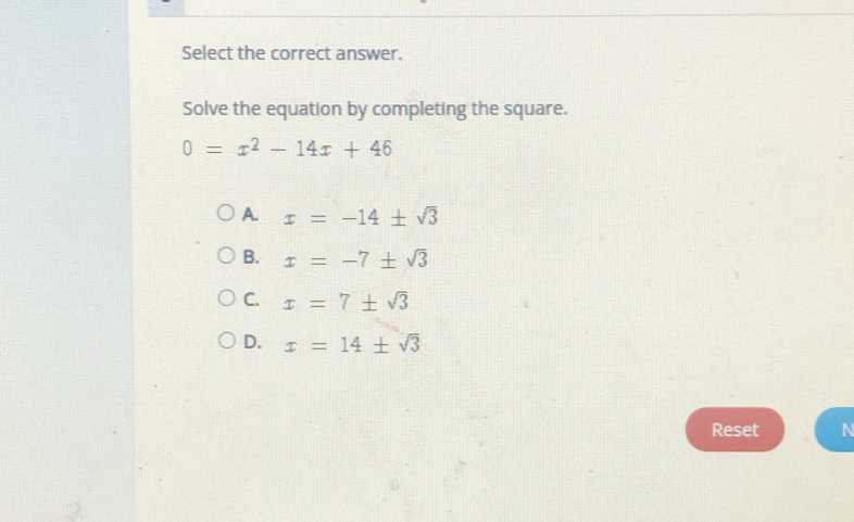 Select the correct answer.
Solve the equation by completing the square..
0=x^2-14x+46
A. x=-14± sqrt(3)
B. x=-7± sqrt(3)
C. x=7± sqrt(3)
D. x=14± sqrt(3)
Reset N