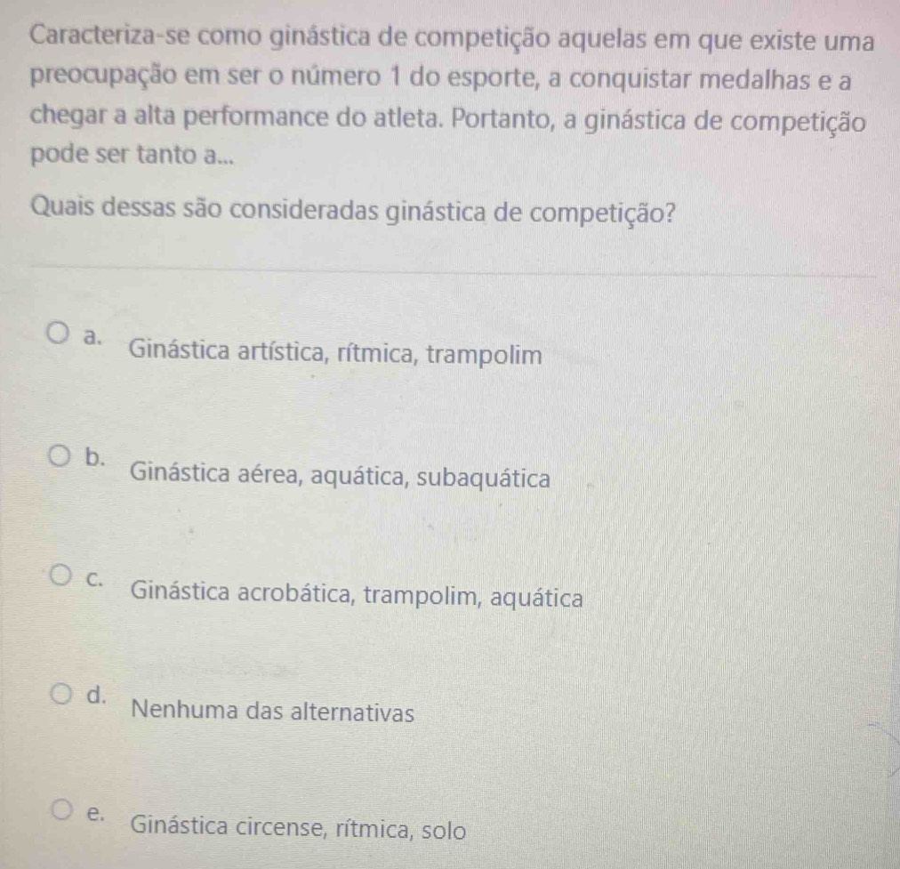 Caracteriza-se como ginástica de competição aquelas em que existe uma
preocupação em ser o número 1 do esporte, a conquistar medalhas e a
chegar a alta performance do atleta. Portanto, a ginástica de competição
pode ser tanto a...
Quais dessas são consideradas ginástica de competição?
a. Ginástica artística, rítmica, trampolim
b. Ginástica aérea, aquática, subaquática
c. Ginástica acrobática, trampolim, aquática
d. Nenhuma das alternativas
e. Ginástica circense, rítmica, solo