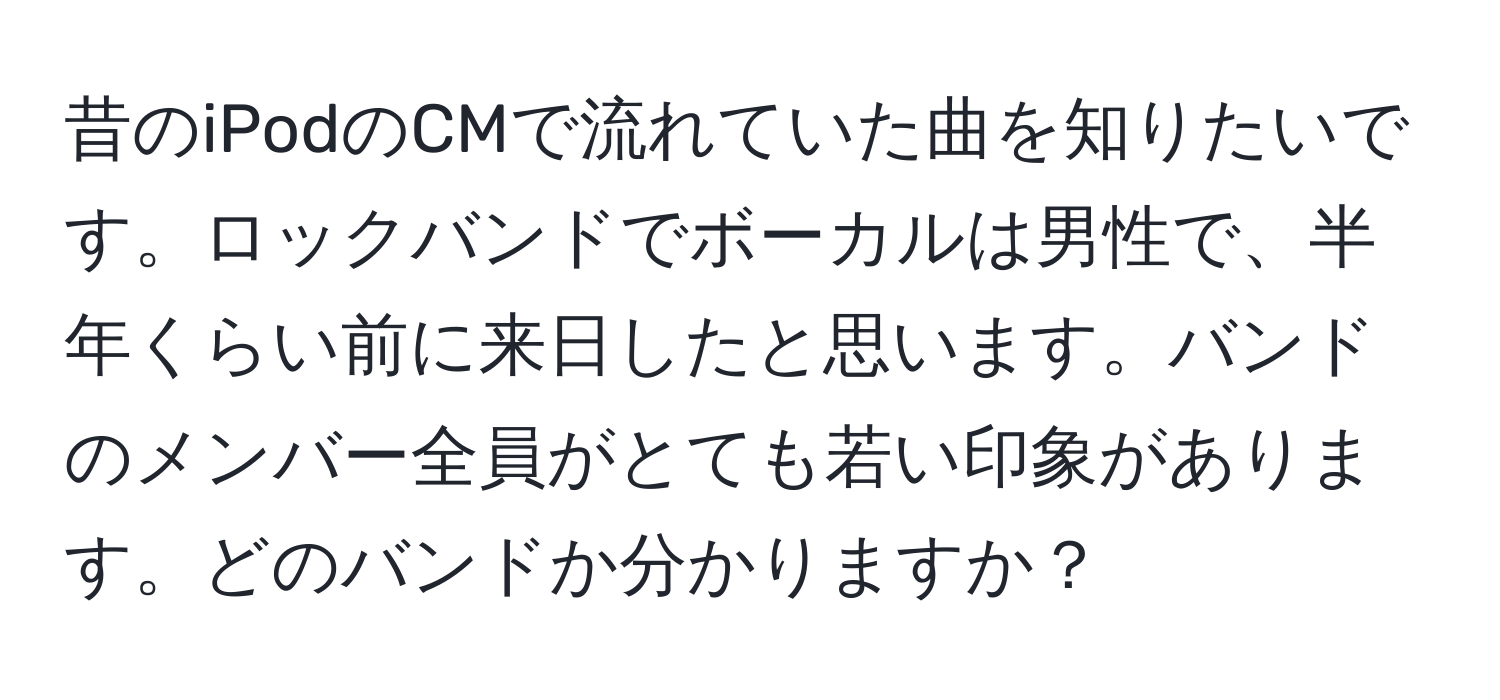 昔のiPodのCMで流れていた曲を知りたいです。ロックバンドでボーカルは男性で、半年くらい前に来日したと思います。バンドのメンバー全員がとても若い印象があります。どのバンドか分かりますか？