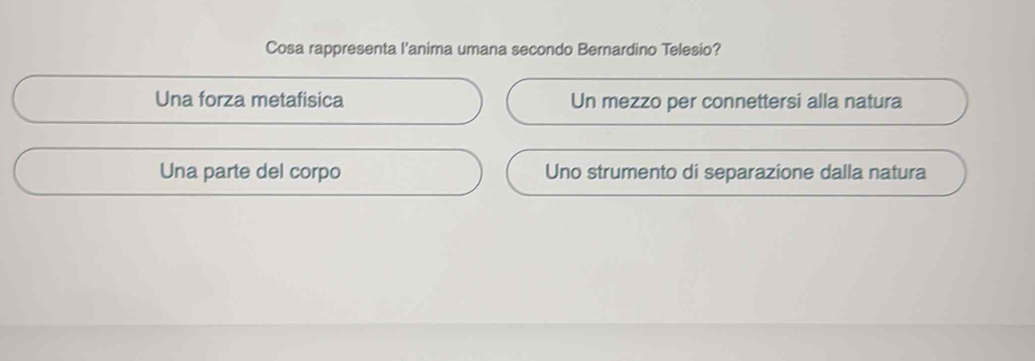 Cosa rappresenta l'anima umana secondo Bernardino Telesio?
Una forza metafisica Un mezzo per connettersi alla natura
Una parte del corpo Uno strumento di separazione dalla natura