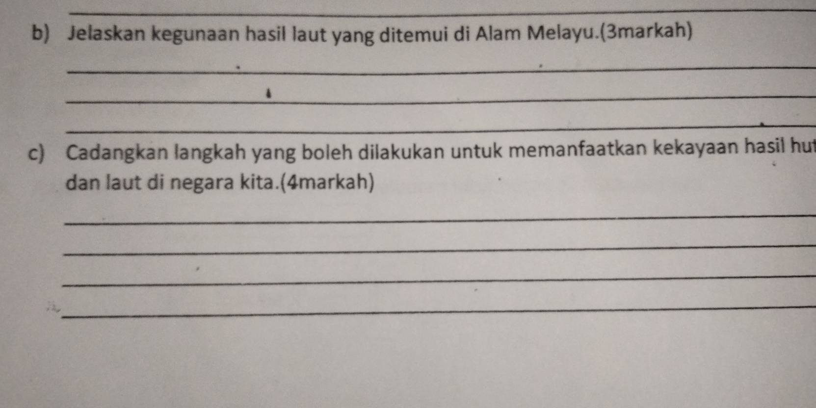 Jelaskan kegunaan hasil laut yang ditemui di Alam Melayu.(3markah) 
_ 
_ 
_ 
c) Cadangkan langkah yang boleh dilakukan untuk memanfaatkan kekayaan hasil hut 
dan laut di negara kita.(4markah) 
_ 
_ 
_ 
_