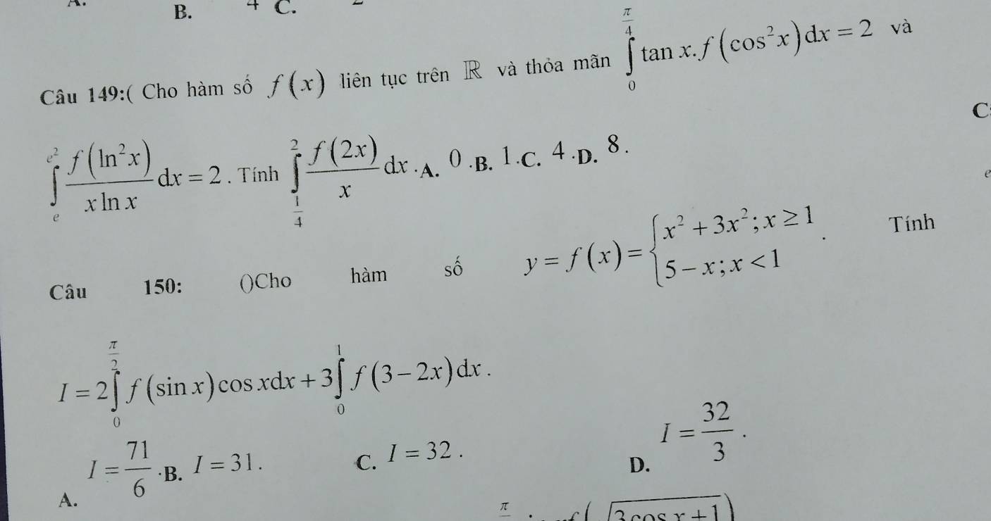 4 C.
Câu 149:( Cho hàm số f(x) liên tục trên R và thỏa mãn ∈tlimits _0^((frac π)4)tan x.f(cos^2x)dx=2
và
C
∈tlimits _e^((e^2)) f(ln^2x)/xln x dx=2. Tính ∈tlimits _ 1/4 ^2 f(2x)/x dx. . .^0· L.^4· D.8. 
e
Câu 150: ()Cho hàm số y=f(x)=beginarrayl x^2+3x^2;x≥ 1 5-x;x<1endarray.. 
Tính
I=2∈tlimits _0^((frac π)2)f(sin x)cos xdx+3∈tlimits _0^(1f(3-2x)dx.
A. I=frac 71)6· B.I=31.
C. I=32.
D. I= 32/3 .
π (sqrt(3cos x+1))