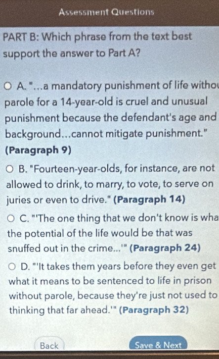 Assessment Questions
PART B: Which phrase from the text best
support the answer to Part A?
A. ".a mandatory punishment of life witho
parole for a 14-year -old is cruel and unusual
punishment because the defendant's age and
background….cannot mitigate punishment."
(Paragraph 9)
B. "Fourteen-year-olds, for instance, are not
allowed to drink, to marry, to vote, to serve on
juries or even to drive." (Paragraph 14)
C. "'The one thing that we don't know is wha
the potential of the life would be that was
snuffed out in the crime...'" (Paragraph 24)
D. "'It takes them years before they even get
what it means to be sentenced to life in prison
without parole, because they're just not used to
thinking that far ahead.'" (Paragraph 32)
Back Save & Next