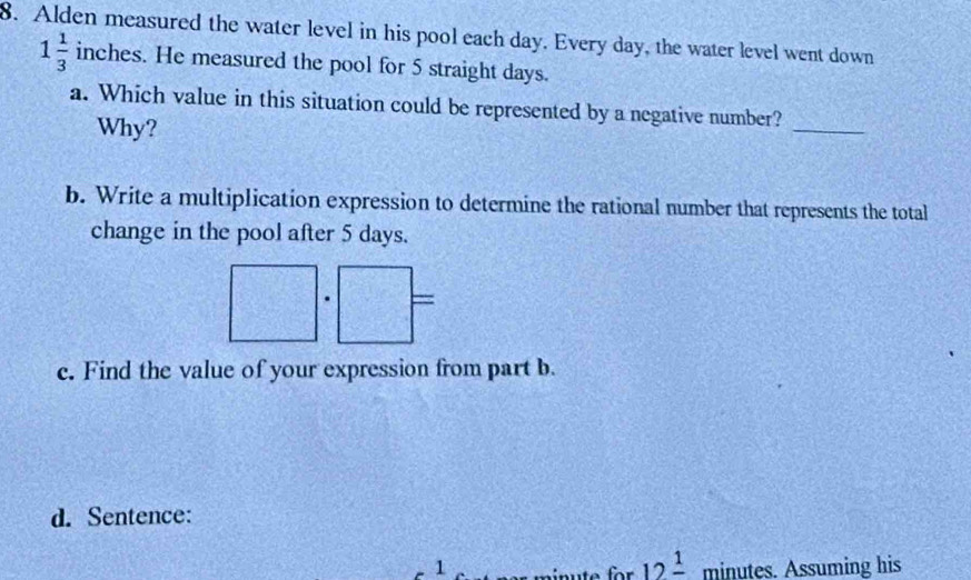 Alden measured the water level in his pool each day. Every day, the water level went down
1 1/3  inches. He measured the pool for 5 straight days. 
_ 
a. Which value in this situation could be represented by a negative number? 
Why? 
b. Write a multiplication expression to determine the rational number that represents the total 
change in the pool after 5 days. 
= 
c. Find the value of your expression from part b. 
d. Sentence:
1 minutes. Assuming his 
for 12frac 1