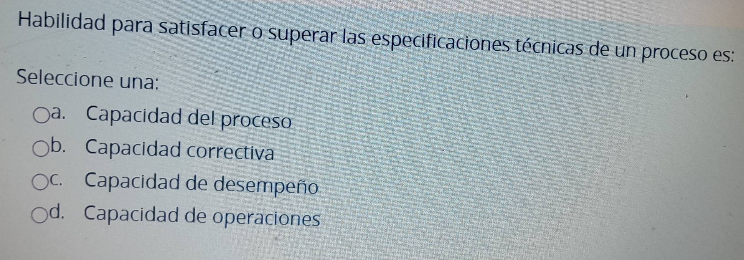 Habilidad para satisfacer o superar las especificaciones técnicas de un proceso es:
Seleccione una:
a. Capacidad del proceso
b. Capacidad correctiva
c. Capacidad de desempeño
d. Capacidad de operaciones