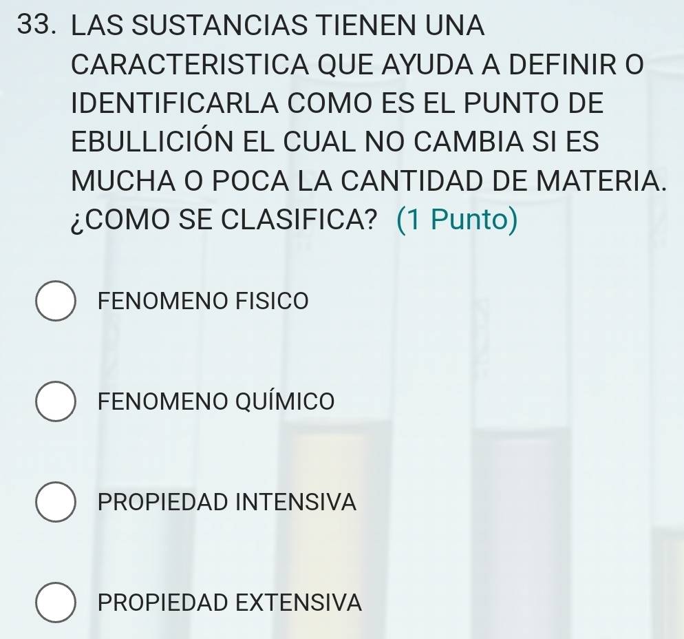 LAS SUSTANCIAS TIENEN UNA
CARACTERISTICA QUE AYUDA A DEFINIR O
IDENTIFICARLA COMO ES EL PUNTO DE
EBULLICIÓN EL CUAL NO CAMBIA SI ES
MUCHA O POCA LA CANTIDAD DE MATERIA.
¿COMO SE CLASIFICA? (1 Punto)
FENOMENO FISICO
FENOMENO QUÍMICO
PROPIEDAD INTENSIVA
PROPIEDAD EXTENSIVA