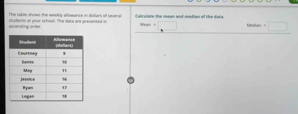 The table shows the weekly allowance in dollars of several Calculate the mean and median of the data.
students at your school. The data are presented in
ascending order. Mean=□ Median=□