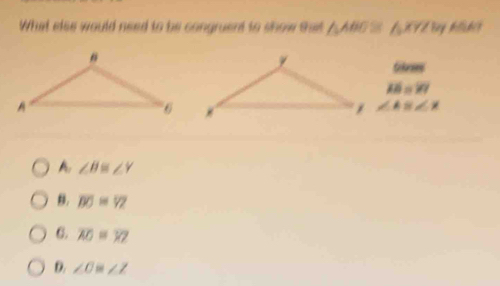 What else would need to be congruent to show ta △ ABG a hoverline XYZ
Gkres
overline AB=overline YY
∠ AB∠ X
A. ∠ B≌ ∠ Y
B. overline BO=overline YZ
6. overline AO=overline XZ
D. ∠ O≌ ∠ Z