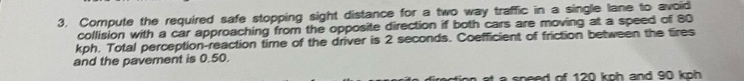 Compute the required safe stopping sight distance for a two way traffic in a single lane to avoid 
collision with a car approaching from the opposite direction if both cars are moving at a speed of 80
kph. Total perception-reaction time of the driver is 2 seconds. Coefficient of friction between the tires 
and the pavement is 0.50. 
a speed of 120 koh and 90 koh