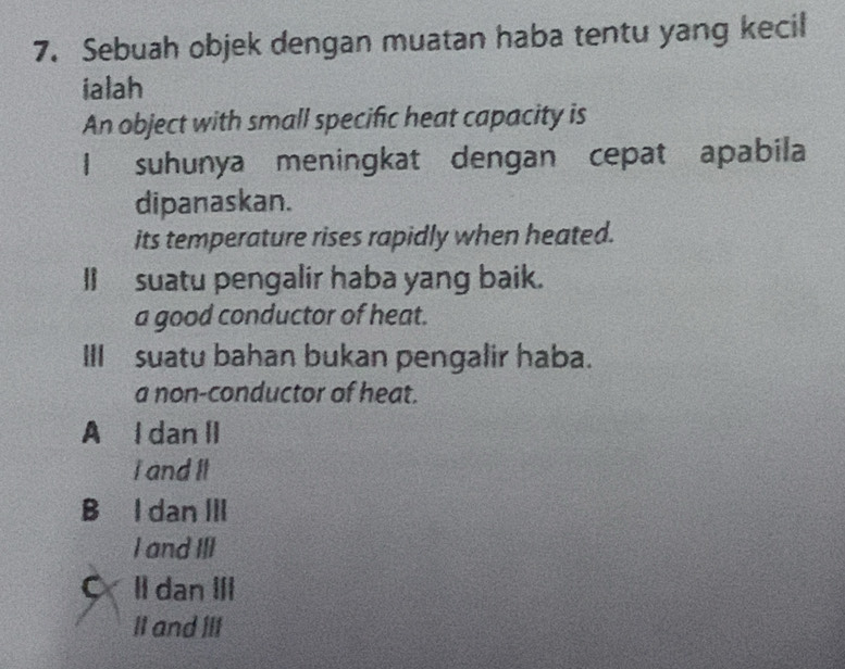 Sebuah objek dengan muatan haba tentu yang kecil
ialah
An object with small specific heat capacity is
I suhunya meningkat dengan cepat apabila
dipanaskan.
its temperature rises rapidly when heated.
II suatu pengalir haba yang baik.
a good conductor of heat.
III suatu bahan bukan pengalir haba.
a non-conductor of heat.
A l dan II
I and It
B I dan ⅢII
I and III
a II dan III
II and III