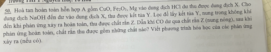 Thồng THP T Nguyent 
50. Hoà tan hoàn toàn hỗn hợp A gồm CuO, Fe_2O_3 , Mg vào dung dịch HCl dư thu được dung dịch X. Cho 
dung dịch NaOH đến dư vào dung dịch X, thu được kết tủa Y. Lọc để lấy kết tủa Y, nung trong không khí 
đến khi phản ứng xảy ra hoàn toàn, thu được chất rắn Z. Dẫn khí CO dư qua chất rắn Z (nung nóng), sau khi 
phản ứng hoàn toàn, chất rắn thu được gồm những chất nào? Viết phương trình hóa học của các phản ứng 
xảy ra (nếu có).