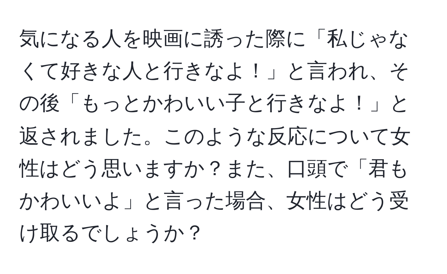 気になる人を映画に誘った際に「私じゃなくて好きな人と行きなよ！」と言われ、その後「もっとかわいい子と行きなよ！」と返されました。このような反応について女性はどう思いますか？また、口頭で「君もかわいいよ」と言った場合、女性はどう受け取るでしょうか？