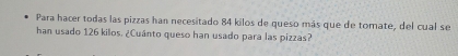 Para hacer todas las pizzas han necesitado 84 kilos de queso más que de tomate, del cual se 
han usado 126 kilos. ¿Cuánto queso han usado para las pizzas?