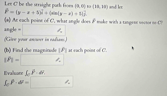 Let C be the straight path from (0,0) to (10,10) and let
vector F=(y-x+5)vector i+(sin (y-x)+5)vector j. 
(a) At each point of C, what angle does vector F make with a tangent vector to C? 
angle = □ 
(Give your answer in radians.) 
(b) Find the magnitude ||vector F|| : t each point of C.
||vector F||=□
Evaluate ∈t _Cvector F· dvector r.
∈t _Cvector F· dvector r=□