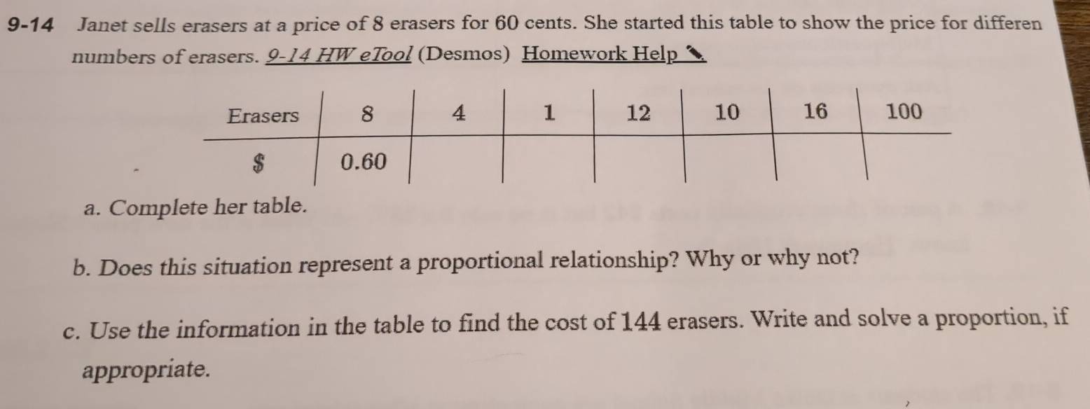 9-14 Janet sells erasers at a price of 8 erasers for 60 cents. She started this table to show the price for differen 
numbers of erasers. 9-14 HW eTool (Desmos) Homework Help 
a. Complete her table. 
b. Does this situation represent a proportional relationship? Why or why not? 
c. Use the information in the table to find the cost of 144 erasers. Write and solve a proportion, if 
appropriate.