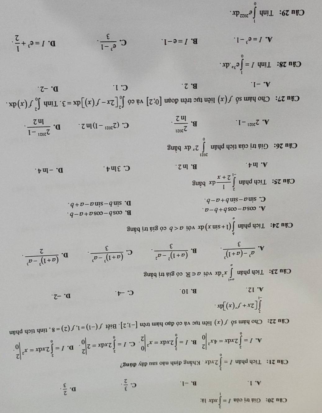 Giá trị của I=∈tlimits _1^(2xdx là:
C.
A. 1. B. −1. frac 3)2.
D.  2/3 ·
Câu 21: Tích phân I=∈tlimits _0^(22xdx.  Khẳng định nào sau đây đúng?
A. I=∈tlimits _0^22xdx=4x^2)|_0^(2 B. I=∈tlimits _0^22xdx=x^2)|_2^(0. C. I=∈tlimits _0^22xdx=2beginvmatrix) 2 0endvmatrix. D. I=∈tlimits _0^(22xdx=x^2)|_0^(2.
Câu 22: Cho hàm số f(x) liên tục và có đạo hàm trên [-1;2]. Biết f(-1)=1,f(2)=8 , tính tích phân
∈tlimits _(-1)^2[2x+f'(x)]dx.
A. 12. B. 10. C. -4 . D. -2.
Câu 23: Tích phân ∈tlimits _a^(a+1)x^2)dx với a∈ R có giá trị bằng
A. frac a^3-(a+1)^33. B. frac (a+1)^2-a^23. C. frac (a+1)^3-a^33. D. frac (a+1)^3-a^32.
Câu 24: Tích phân ∈tlimits _a^(b(1+sin x)dx với a có giá trị bằng
A. cos a-cos b+b-a. B. cos b-cos a+a-b.
C. sin a-sin b+a-b.
D. sin b-sin a-a+b.
Câu 25: Tích phân ∈tlimits _(-1)^2frac 1)2+xdx bàng
D. 
A. ln 4. B. ln 2 . C. 3ln 4. -ln 4.
Câu 26: Giá trị của tích phân ∈tlimits _0^((2021)2^x)dx bàng
A. 2^(2021)-1. B.  2^(2021)/ln 2 . (2^(2021)-1)ln 2. D.  (2^(2021)-1)/ln 2 .
C.
Câu 27: Cho hàm số f(x) liên tục trên đoạn [0;2] và có ∈t _0^(2[2x-f(x)]dx=3. Tính ∈t _0^2f(x)dx.
A. -1. B. 2 . C. 1. D. -2 .
Câu 28: Tính I=∈tlimits _0^le^3x).dx.
A. I=e^3-1. B. I=e-1. C.  (e^3-1)/3 . D. I=e^3+ 1/2 .
Câu 29: Tính ∈tlimits _0^(1e^2022)dx.