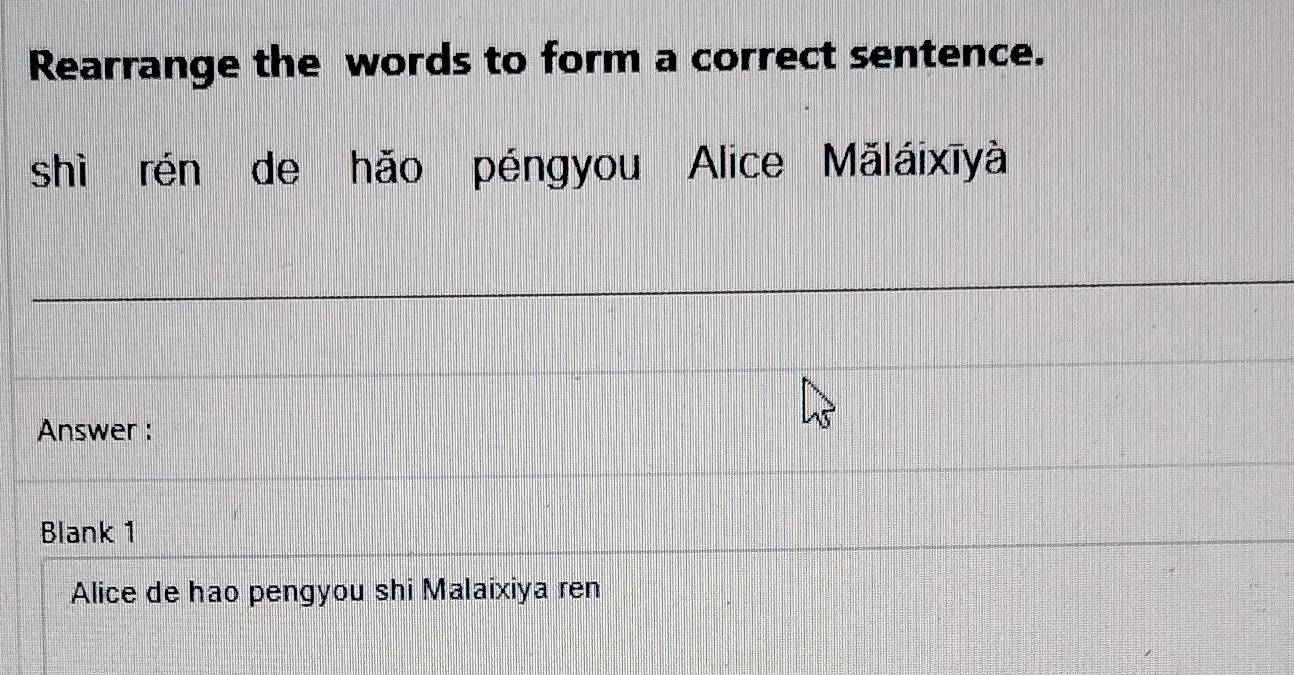 Rearrange the words to form a correct sentence. 
shì rén de hǎo péngyou Alice Mǎláixīyà 
Answer : 
Blank 1 
Alice de hao pengyou shi Malaixiya ren