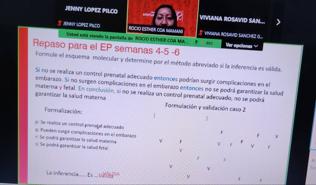 JENNY LOPEZ PILCO ATerrul 12 VIVIANA ROSAVID SAN... 
% JENNY LOPEZ PILCO ROCIO ESTHER COA MAMANI VIVIANA ROSAVID SANCHEZ G... 
Usted está viendo la pantalla de ROCIO ESTHER COA MA... REC Ver opciones 
Repaso para el EP semanas 4-5 -6 
Formule el esquema molecular y determine por el método abreviado si la inferencia es válida. 
Si no se realiza un control prenatal adecuado entonces podrían surgir complicaciones en el 
embarazo. Si no surgen complicaciones en el embarazo entonces no se podrá garantizar la salud 
materna y fetal. En conclusión, si no se realiza un control prenatal adecuado, no se podrá 
garantizar la salud materna 
Formulación y validación caso 2 
Formalización: 
] 
p: Se realiza un control prenatal adecuado 
F 
q: Pueden surgir complicaciones en el embarazo 
F V 
r: Se podrá garantizar la salud materna 
v F 
F 
V F V F 
s: Se podrá garantizar la salud fetal 
F F 
A: 
V 
V 
Es 
La inferencia._ Es ===Valu DA F F 
V