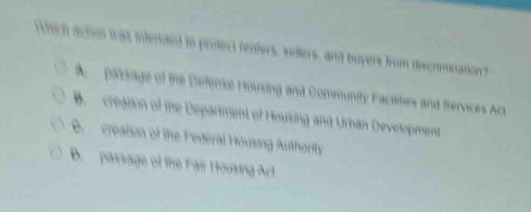 hich acten was infended to profect reniers, sellers, and buyers from discrmnation?
A paisage of the Deferie Housing and Community Faciities and Bervices Act
B. creation of the Department of Housing and Urban Development
B. creation of the Federal Housing Authority
B. passage of the Fair Housing Act