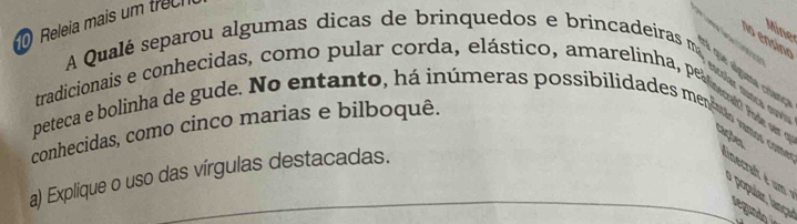 Releia mais um trec 
Mine 

A Qualé separou algumas dicas de brinquedos e brincadeiras m 
# que alguma críanc 
tradicionais e conhecidas, como pular corda, elástico, amarrelinha, pealrenet rod cações 
conhecidas, como cinco marias e bilboquê. 
peteca e bolinha de gude. No entanto, há inúmeras possibilidaddes meneto vumo com ainecrat é um 
a) Explique o uso das vírgulas destacadas. 
a opul r lança 
L