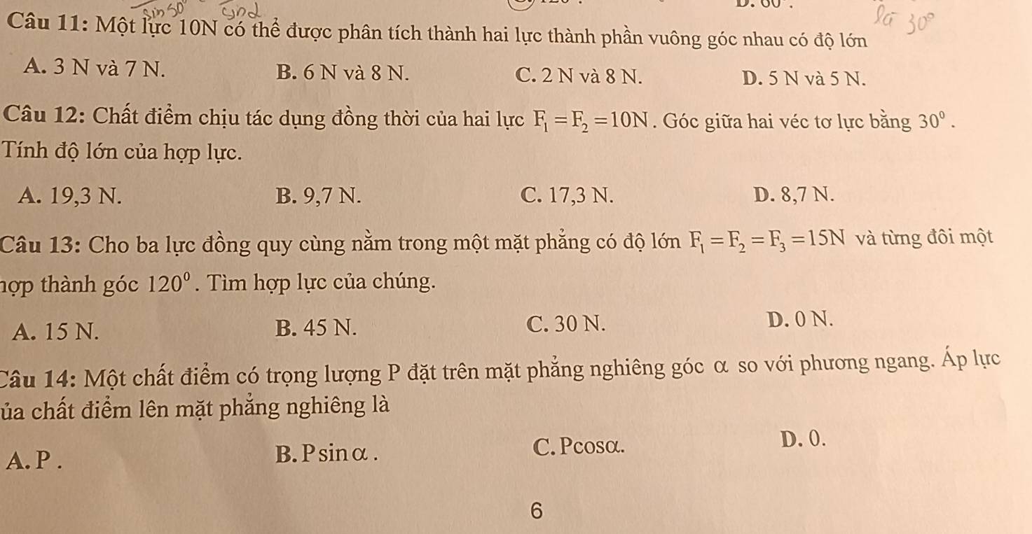 Một lực 10N có thể được phân tích thành hai lực thành phần vuông góc nhau có độ lớn
A. 3 N và 7 N. B. 6 N và 8 N. C. 2 N và 8 N. D. 5 N và 5 N.
Câu 12: Chất điểm chịu tác dụng đồng thời của hai lực F_1=F_2=10N. Góc giữa hai véc tơ lực bằng 30°. 
Tính độ lớn của hợp lực.
A. 19,3 N. B. 9,7 N. C. 17,3 N. D. 8,7 N.
Câu 13: Cho ba lực đồng quy cùng nằm trong một mặt phẳng có độ lớn F_1=F_2=F_3=15N và từng đôi một
hợp thành góc 120°. Tìm hợp lực của chúng.
A. 15 N. B. 45 N. C. 30 N. D. 0 N.
Câu 14: Một chất điểm có trọng lượng P đặt trên mặt phẳng nghiêng góc α so với phương ngang. Áp lực
ủa chất điểm lên mặt phẳng nghiêng là
D. 0.
A. P.
B.Psinα. C. Pcosα.
6