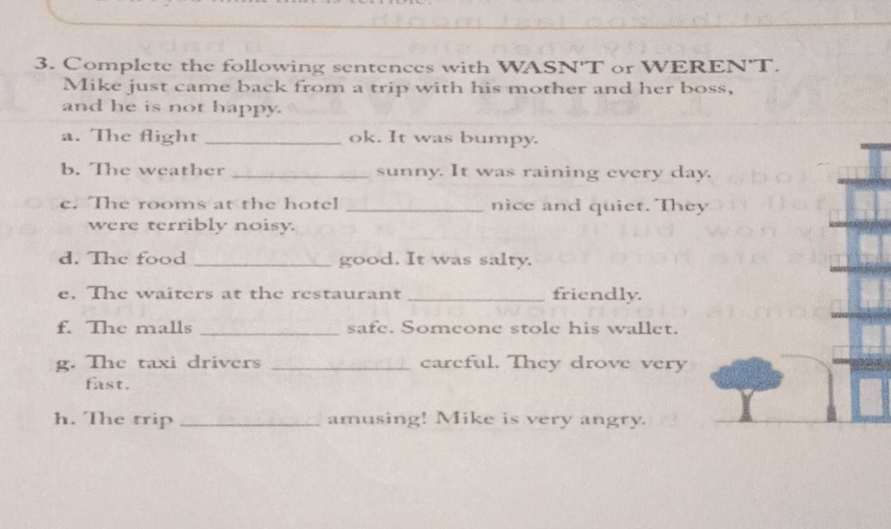 Complete the following sentences with WASN'T or WEREN'T. 
Mike just came back from a trip with his mother and her boss, 
and he is not happy. 
a. The flight _ok. It was bumpy. 
b. The weather _sunny. It was raining every day. 
c. The rooms at the hotel _nice and quiet. They 
were terribly noisy. 
d. The food _good. It was salty. 
e. The waiters at the restaurant _friendly. 
f. The malls _safe. Someone stole his wallet. 
g. The taxi drivers _careful. They drove very 
fast. 
h. The trip _amusing! Mike is very angry.