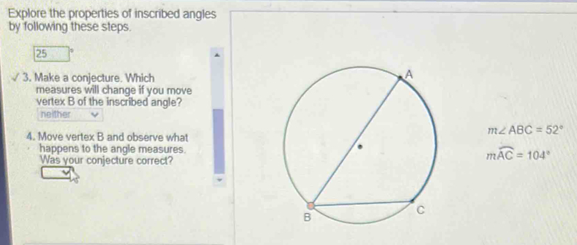 Explore the properties of inscribed angles
by following these steps.
25
3. Make a conjecture. Which
measures will change if you move
vertex B of the inscribed angle?
neither
m∠ ABC=52°
4. Move vertex B and observe what
happens to the angle measures. mwidehat AC=104°
Was your conjecture correct?